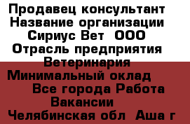 Продавец-консультант › Название организации ­ Сириус Вет, ООО › Отрасль предприятия ­ Ветеринария › Минимальный оклад ­ 9 000 - Все города Работа » Вакансии   . Челябинская обл.,Аша г.